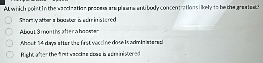 At which point in the vaccination process are plasma antibody concentrations likely to be the greatest?
Shortly after a booster is administered
About 3 months after a booster
About 14 days after the frst vaccine dose is administered
Right after the frst vaccine dose is administered