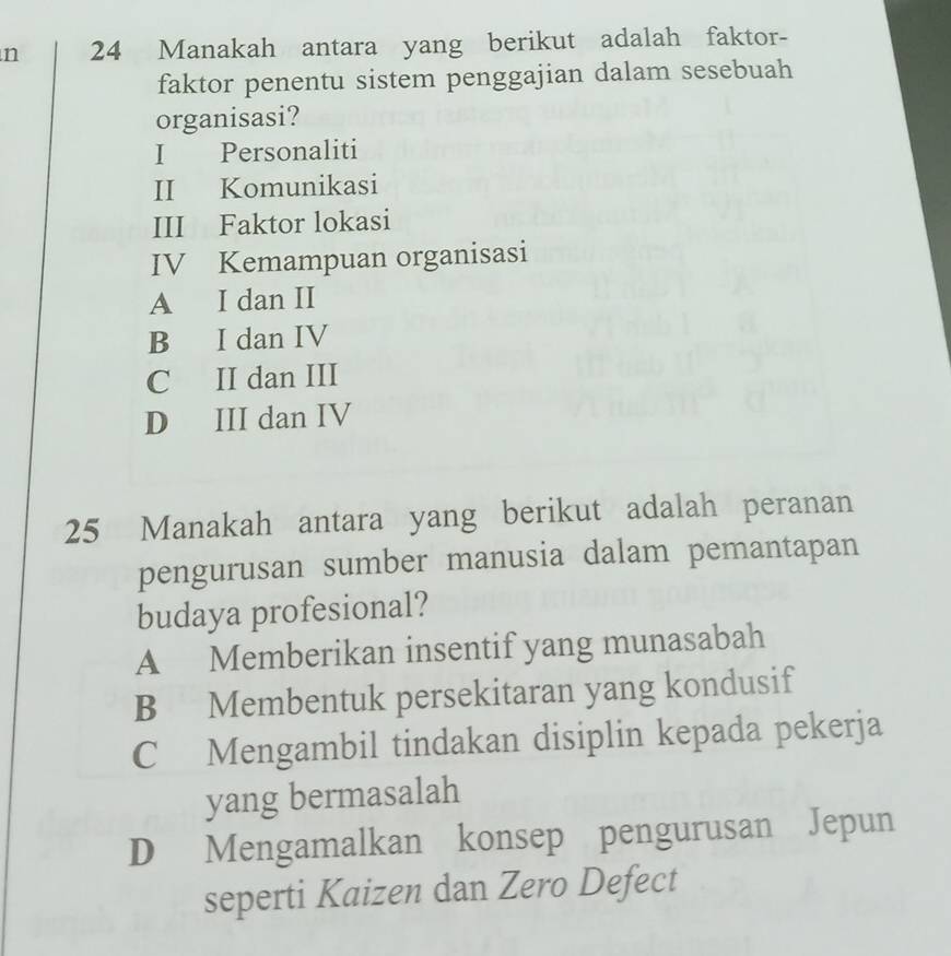 Manakah antara yang berikut adalah faktor-
faktor penentu sistem penggajian dalam sesebuah
organisasi?
I Personaliti
II Komunikasi
III Faktor lokasi
IV Kemampuan organisasi
A I dan II
B I dan IV
C II dan III
D III dan IV
25 Manakah antara yang berikut adalah peranan
pengurusan sumber manusia dalam pemantapan
budaya profesional?
A Memberikan insentif yang munasabah
B Membentuk persekitaran yang kondusif
C Mengambil tindakan disiplin kepada pekerja
yang bermasalah
D Mengamalkan konsep pengurusan Jepun
seperti Kaizen dan Zero Defect