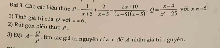 Cho các biểu thức P= 1/x+5 + 2/x-5 - (2x+10)/(x+5)(x-5) ; Q= (x-4)/x^2-25  với x!= ± 5. 
1) Tính giá trị của Q với x=6. 
2) Rút gọn biểu thức P. 
3) Đặt A= Q/P  , tìm các giá trị nguyên của x đề A nhận giá trị nguyên.