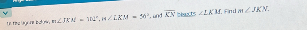 In the figure below, m∠ JKM=102°, m∠ LKM=56° , and overline KN bisects ∠ LKM Find m∠ JKN.