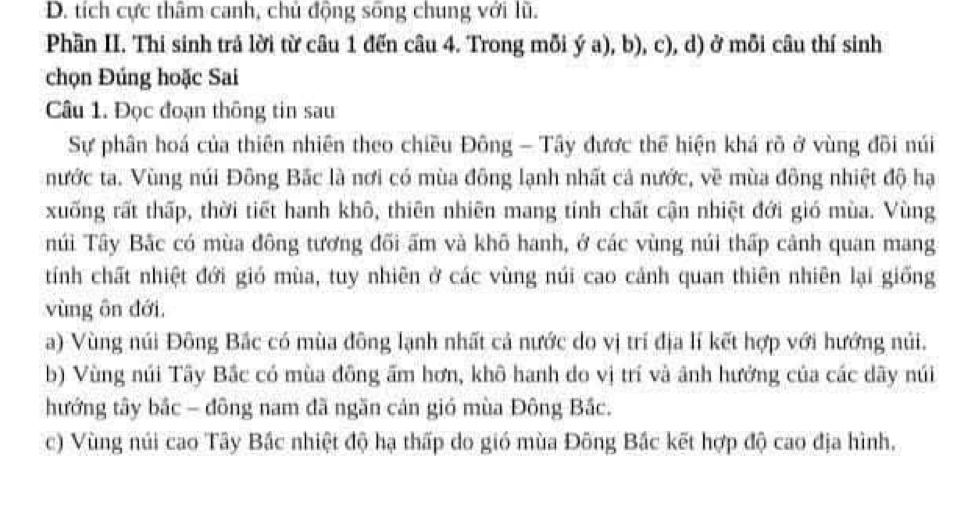 D. tích cực thâm canh, chủ động sống chung với lũ.
Phần II. Thi sinh trả lời từ câu 1 đến câu 4. Trong mỗi ý a), b), c), d) ở mỗi câu thí sinh
chọn Đúng hoặc Sai
Câu 1. Đọc đoạn thông tin sau
Sự phân hoá của thiên nhiên theo chiều Đông - Tây được thể hiện khá rõ ở vùng đõi núi
nước ta. Vùng núi Đông Bắc là nơi có mùa đông lạnh nhất cả nước, về mùa đông nhiệt độ hạ
xuống rất thấp, thời tiết hanh khô, thiên nhiên mang tính chất cận nhiệt đới gió mùa. Vùng
núi Tây Bắc có mùa đông tương đõi ấm và khô hanh, ở các vùng núi thấp cảnh quan mang
tính chất nhiệt đới gió mùa, tuy nhiên ở các vùng núi cao cảnh quan thiên nhiên lại giống
vùng ôn đới.
a) Vùng núi Đông Bắc có mùa đông lạnh nhất cả nước do vị trí địa lí kết hợp với hướng núi.
b) Vùng núi Tây Bắc có mùa đông ấm hơn, khô hanh do vị trí và ảnh hưởng của các dãy núi
hướng tây bắc - đông nam đã ngăn cản gió mùa Đông Bắc.
c) Vùng núi cao Tây Bắc nhiệt độ hạ thấp do gió mùa Đông Bắc kết hợp độ cao địa hình,