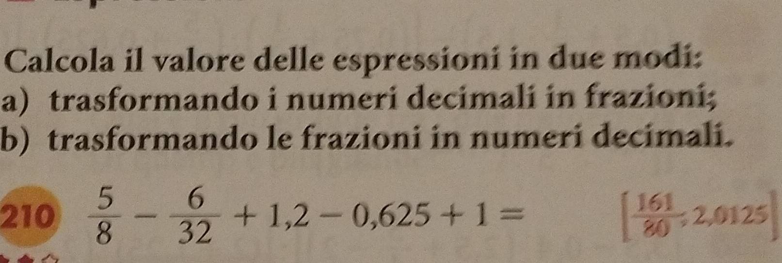 Calcola il valore delle espressioni in due modi: 
a) trasformando i numeri decimali in frazioni; 
b) trasformando le frazioni in numeri decimali. 
210  5/8 - 6/32 +1,2-0,625+1= [ 161/80 ,2,0125]