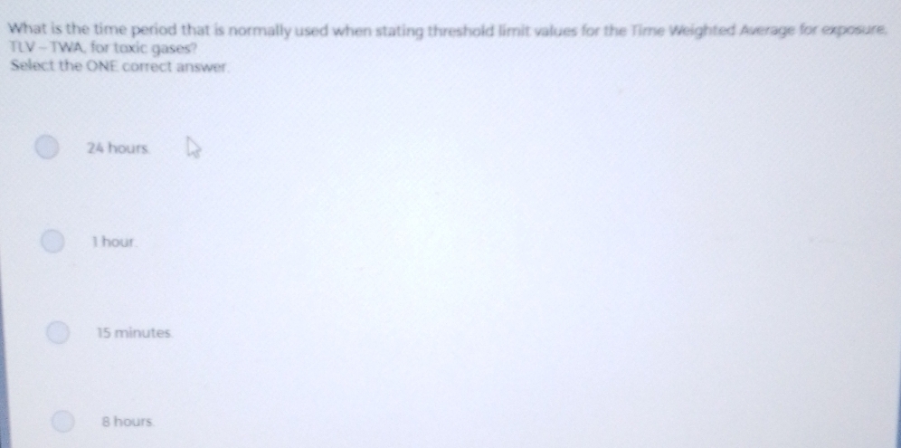 What is the time period that is normally used when stating threshold limit values for the Time Weighted Average for exposure.
TLV - TWA, for toxic gases?
Select the ONE correct answer.
24 hours.
1 hour.
15 minutes
8 hours.