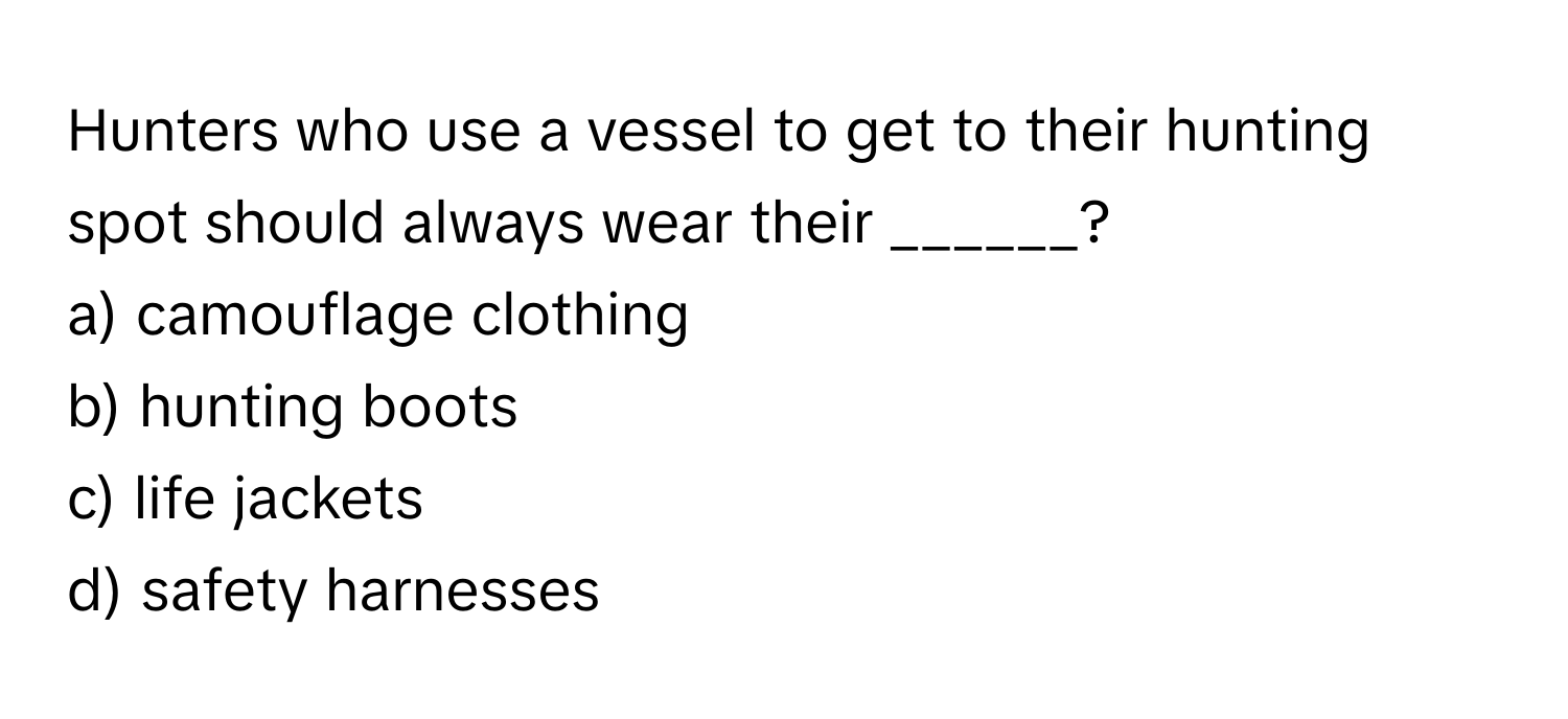 Hunters who use a vessel to get to their hunting spot should always wear their ______?

a) camouflage clothing
b) hunting boots
c) life jackets
d) safety harnesses