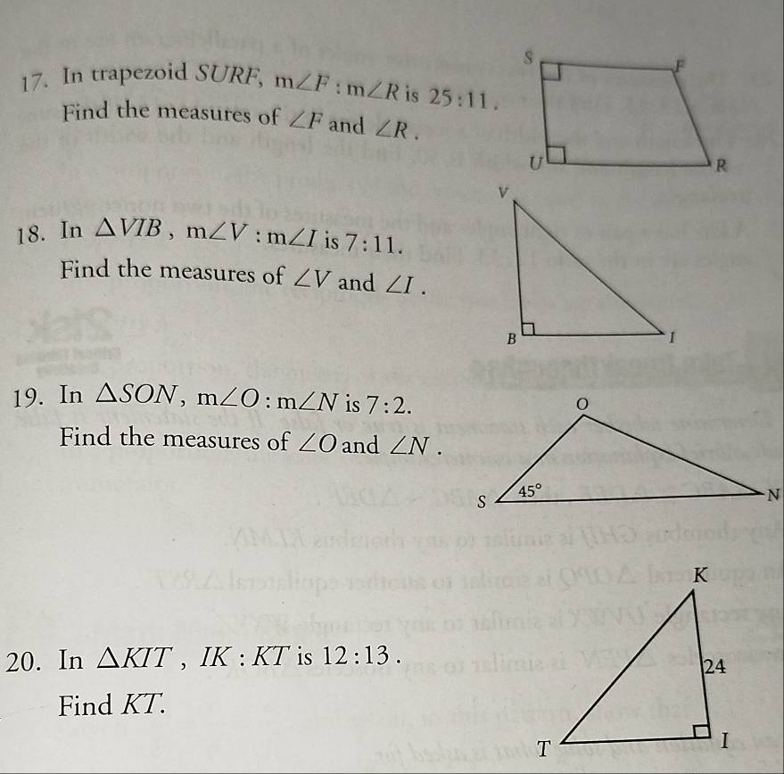 In trapezoid SURF, m∠ F:m∠ R is 25:11.
Find the measures of ∠ F and ∠ R.
18. In △ VIB,m∠ V:m∠ I is 7:11.
Find the measures of ∠ V and ∠ I.
19. In △ SON,m∠ O:m∠ N is 7:2.
Find the measures of ∠ O and ∠ N.
20. In △ KIT , IK : 1 KT is 12:13.
Find KT.