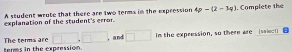 A student wrote that there are two terms in the expression 4p-(2-3q). Complete the 
explanation of the student's error. 
The terms are □ ,□ , and □ in the expression, so there are (select) 
terms in the expression.