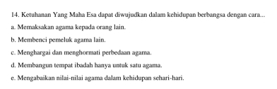 Ketuhanan Yang Maha Esa dapat diwujudkan dalam kehidupan berbangsa dengan cara...
a. Memaksakan agama kepada orang lain.
b. Membenci pemeluk agama lain.
c. Menghargai dan menghormati perbedaan agama.
d. Membangun tempat ibadah hanya untuk satu agama.
e. Mengabaikan nilai-nilai agama dalam kehidupan sehari-hari