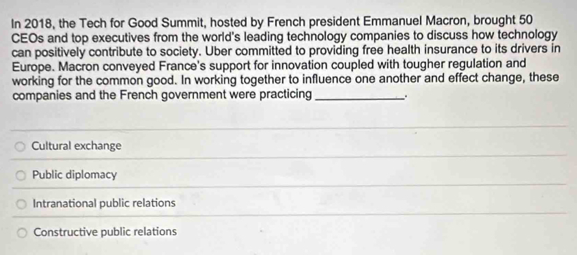 In 2018, the Tech for Good Summit, hosted by French president Emmanuel Macron, brought 50
CEOs and top executives from the world's leading technology companies to discuss how technology
can positively contribute to society. Uber committed to providing free health insurance to its drivers in
Europe. Macron conveyed France's support for innovation coupled with tougher regulation and
working for the common good. In working together to influence one another and effect change, these
companies and the French government were practicing _:
Cultural exchange
Public diplomacy
Intranational public relations
Constructive public relations