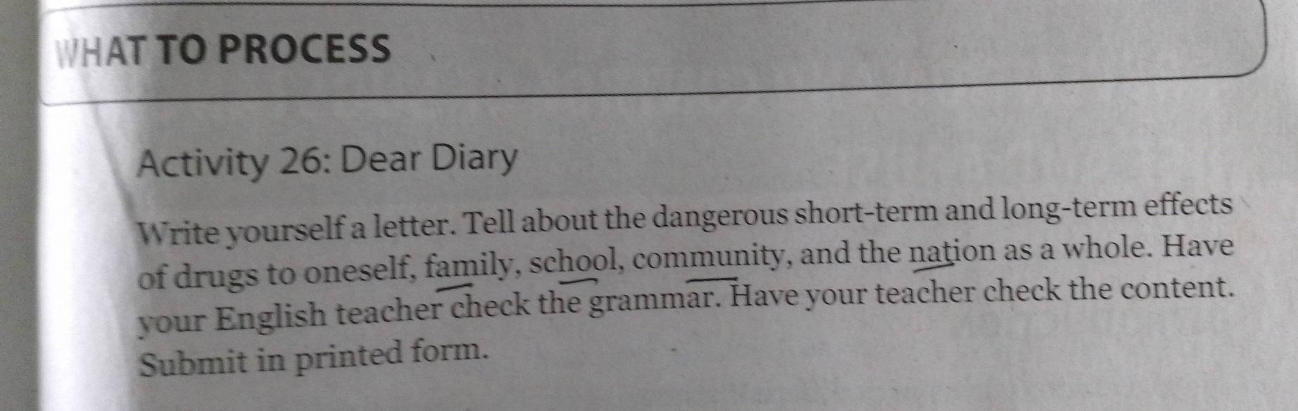 WHAT TO PROCESS 
Activity 26: Dear Diary 
Write yourself a letter. Tell about the dangerous short-term and long-term effects 
of drugs to oneself, family, school, community, and the nation as a whole. Have 
your English teacher check the grammar. Have your teacher check the content. 
Submit in printed form.