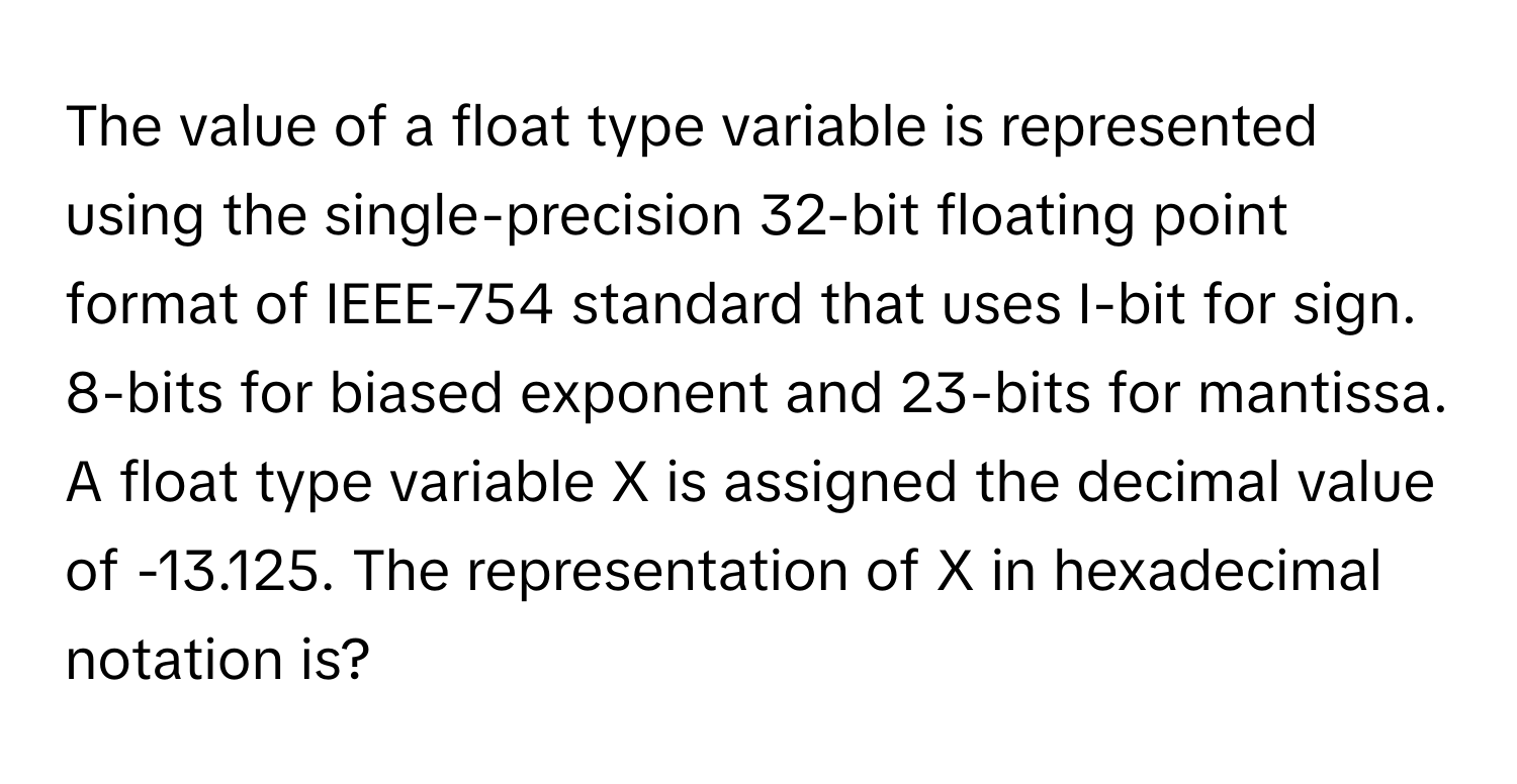 The value of a float type variable is represented using the single-precision 32-bit floating point format of IEEE-754 standard that uses I-bit for sign. 8-bits for biased exponent and 23-bits for mantissa. A float type variable X is assigned the decimal value of -13.125. The representation of X in hexadecimal notation is?