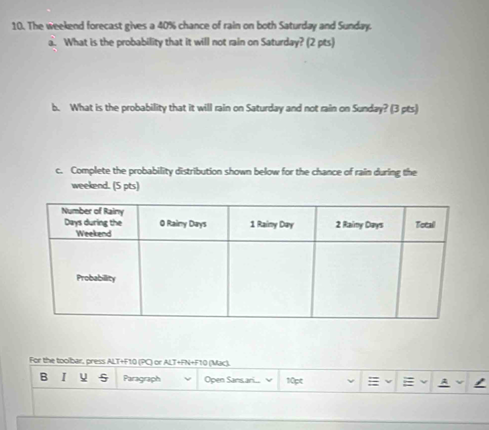 The weekend forecast gives a 40% chance of rain on both Saturday and Sunday. 
a. What is the probability that it will not rain on Saturday? (2 pts) 
b. What is the probability that it will rain on Saturday and not rain on Sunday? (3 pts) 
c. Complete the probability distribution shown below for the chance of rain during the 
weekend. (5 pts) 
For the toolbar, press ALT+F10 (PC) or ALT+FN+F10 (Mac). 
B I u 5 Paragraph Open Sansari... 10pt 
: A