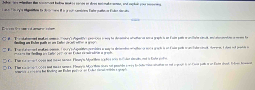 Determine whether the statement below makes sense or does not make sense, and explain your reasoning.
l use Fleury's Algorithm to determine if a graph contains Euler paths or Euler circuits.
Choose the correct answer below.
A. The statement makes sense. Fleury's Algorithm provides a way to determine whether or not a graph is an Euler path or an Euler circuit, and also provides a means for
finding an Euler path or an Euler circuit within a graph.
B. The statement makes sense. Fleury's Algorithm provides a way to determine whether or not a graph is an Euler path or an Euler circuit. However, it does not provide a
means for finding an Euler path or an Euler circuit within a graph.
C. The statement does not make sense. Fleury's Algorithm applies only to Euler circuits, not to Euler paths.
D. The statement does not make sense. Fleury's Algorithm does not provide a way to determine whether or not a graph is an Euler path or an Euler circuit. It does, however,
provide a means for finding an Euler path or an Euler circuit within a graph.