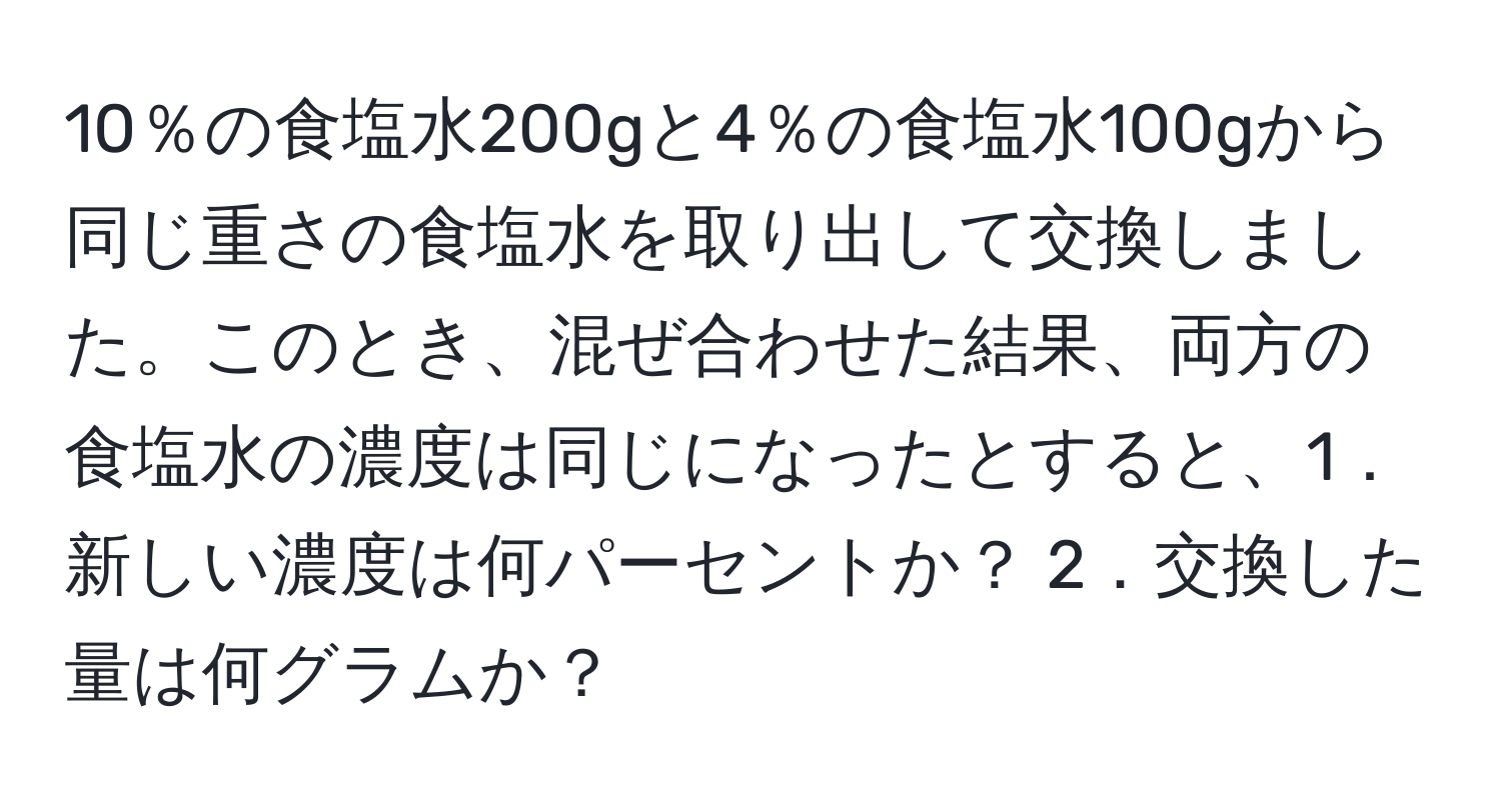 10％の食塩水200gと4％の食塩水100gから同じ重さの食塩水を取り出して交換しました。このとき、混ぜ合わせた結果、両方の食塩水の濃度は同じになったとすると、1．新しい濃度は何パーセントか？ 2．交換した量は何グラムか？