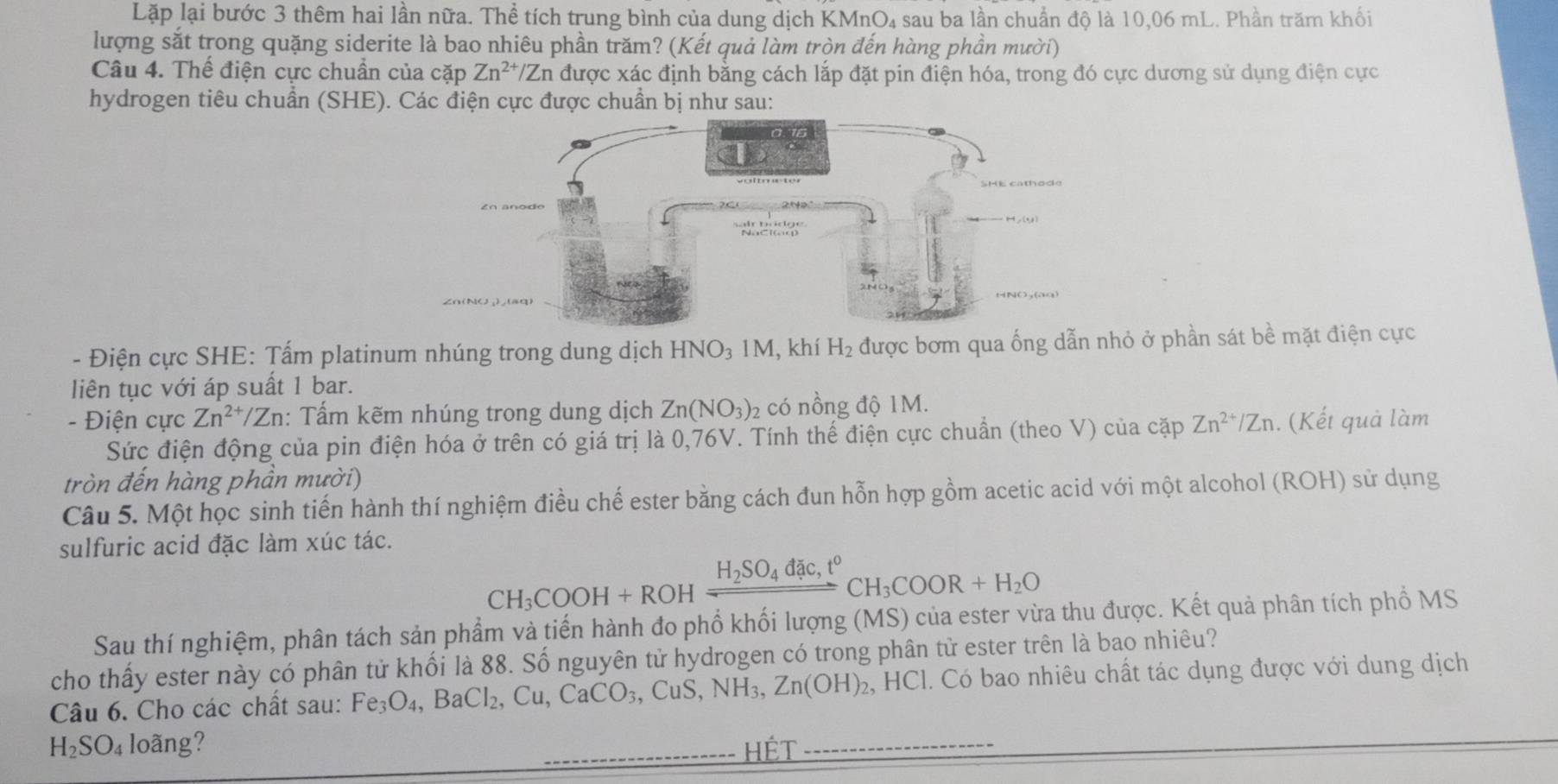 Lặp lại bước 3 thêm hai lần nữa. Thể tích trung bình của dung dịch KMnO₄ sau ba lần chuẩn độ là 10,06 mL. Phần trăm khối
lượng sắt trong quặng siderite là bao nhiêu phần trăm? (Kết quả làm tròn đến hàng phần mười)
Câu 4. Thế điện cực chuẩn của cặp Zn^(2+)/Zn được xác định bằng cách lắp đặt pin điện hóa, trong đó cực dương sử dụng điện cực
hydrogen tiêu chuẩn (SHE). Các điện cực được chuẩn bị như sau:
- Điện cực SHE: Tấm platinum nhúng trong dung dịch HNO_31M , khí H_2 được bơm qua ống dẫn nhỏ ở phần sát bề mặt điện cực
liên tục với áp suất 1 bar.
- Điện cực Zn^(2+)/Zn : Tấm kẽm nhúng trong dung dịch Zn(NO_3) 2 có nồng độ 1M.
Sức điện động của pin điện hóa ở trên có giá trị là 0,76V. Tính thế điện cực chuẩn (theo V) của cặp Zn^(2+)/Zn. (Kết quả làm
tròn đến hàng phần mười)
Câu 5. Một học sinh tiến hành thí nghiệm điều chế ester bằng cách đun hỗn hợp gồm acetic acid với một alcohol (ROH) sử dụng
sulfuric acid đặc làm xúc tác.
CH_3COOH+ROHxrightarrow H_2SO_4dac,t°CH_3COOR+H_2O
Sau thí nghiệm, phân tách sản phẩm và tiến hành đo phổ khối lượng (MS) của ester vừa thu được. Kết quả phân tích phổ MS
cho thấy ester này có phân tử khối là 88. Số nguyên tử hydrogen có trong phân tử ester trên là bao nhiêu?
Câu 6. Cho các chất sau: Fe_3O_4,BaCl_2,Cu,CaCO_3, ,CuS,NH_3,Zn(OH)_2 2, HCl. Có bao nhiêu chất tác dụng được với dung dịch
H_2SO_4 loãng? HÉt