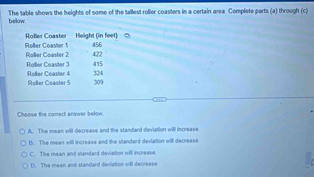 The table shows the heights of some of the tallest roller coasters in a certain area. Complete parts (a) through (c)
below.
Choose the correct answer below.
A. The mean will decrease and the standard deviation will increase.
B. The mean will increase and the standard deviation will decrease.
C. The mean and standard deviation will increase.
D. The mean and standard deviation will decrease