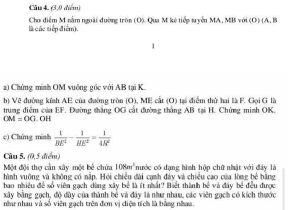 (3,0 điểm) 
Cho điểm M nằm ngoài đường tròn (O). Qua M kẻ tiếp tuyến MA, MB với (O) (A, B
là các tiếp điểm). 
a) Chứng minh OM vuông góc với AB tại K. 
b) Về đường kính AE của đường tròn (O), ME cắt (O) tại điểm thứ hai là F. Gọi G là 
trung điểm của EF. Đường thăng OG cắt đường thắng AB tại H. Chứng minh OK.
OM=OG.OH
c) Chứng minh  1/BE^2 - 1/HE^2 = 1/4R^2 
Câu 5. (0,5 điểm) 
Một đội thợ cần xây một bể chứa 108m^3 nước có dạng hình hộp chữ nhật với đáy là 
hình vuông và không có nắp. Hỏi chiều dài cạnh đảy và chiều cao của lòng be : bǎng 
bao nhiêu đề số viên gạch dùng xây bể là ít nhất? Biết thành bề và đáy bề đều được 
xây bằng gạch, độ dầy của thành bê và đáy là như nhau, các viên gạch có kích thước 
như nhau và số viên gạch trên đơn vị diện tích là băng nhau.