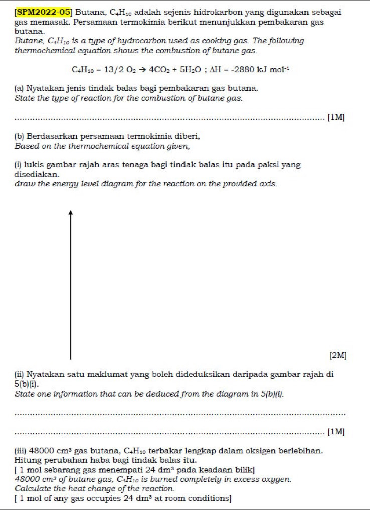 [SPM2022-05] Butana, C_4H_10 adalah sejenis hidrokarbon yang digunakan sebagai 
gas memasak. Persamaan termokimia berikut menunjukkan pembakaran gas 
butana. 
Butane, C_4H_10 is a type of hydrocarbon used as cooking gas. The following 
thermochemical equation shows the combustion of butane gas.
C_4H_10=13/2O_2to 4CO_2+5H_2O;△ H=-2880kJmol^(-1)
(a) Nyatakan jenis tindak balas bagi pembakaran gas butana. 
State the type of reaction for the combustion of butane gas. 
_[1M] 
(b) Berdasarkan persamaan termokimia diberi, 
Based on the thermochemical equation given, 
(i) lukis gambar rajah aras tenaga bagi tindak balas itu pada paksi yang 
disediakan. 
draw the energy level diagram for the reaction on the provided axis. 
[2M] 
(ii) Nyatakan satu maklumat yang boleh dideduksikan daripada gambar rajah di 
5(b)(i). 
State one information that can be deduced from the diagram in 5(b)(i). 
_ 
_[1M] 
(iii) 48000cm^3 gas butana, C₄H₁ terbakar lengkap dalam oksigen berlebihan. 
Hitung perubahan haba bagi tindak balas itu. 
[ 1 mol sebarang gas menempati 24dm^3 pada keadaan bilik]
48000cm^3 of butane gas, C_4H_10 is burned completely in excess oxygen. 
Calculate the heat change of the reaction. 
[ 1 mol of any gas occupies 24dm^3 at room conditions]