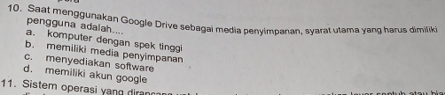 Saat menggunakan Google Drive sebagai media penyimpanan, syarat utama yang harus dimiliki
pengguna adalah....
a. komputer dengan spek tinggi
b. memiliki media penyimpanan
c. menyediakan software
d. memiliki akun googl
11. Sistem operasi yang diran