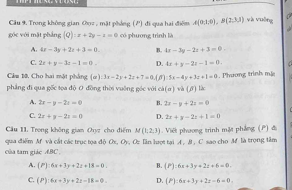 Câ
Câu 9. Trong không gian Oxyz , mặt phẳng (P) đi qua hai điểm A(0;1;0), B(2;3;1) và vuông
và
góc với mặt phẳng (Q):x+2y-z=0 có phương trình là
A. 4x-3y+2z+3=0. B. 4x-3y-2z+3=0.
C. 2x+y-3z-1=0. D. 4x+y-2z-1=0. C
Câu 10. Cho hai mặt phẳng (α) 3x-2y+2z+7=0, (β): 5x-4y+3z+1=0. Phương trình mặt
phẳng đi qua gốc tọa độ 0 đồng thời vuông góc với cả(α) và (β) là:
A. 2x-y-2z=0 B. 2x-y+2z=0
(
C. 2x+y-2z=0 D. 2x+y-2z+1=0
Câu 11. Trong không gian Oxyz cho điểm M(1;2;3). Viết phương trình mặt phẳng (P) đi
qua điểm M và cắt các trục tọa độ Ox, Oy, Oz lần lượt tại A , B , C sao cho M là trọng tâm
của tam giác ABC.
A. (P):6x+3y+2z+18=0. B. (P):6x+3y+2z+6=0.
C. (P):6x+3y+2z-18=0. D. (P):6x+3y+2z-6=0.