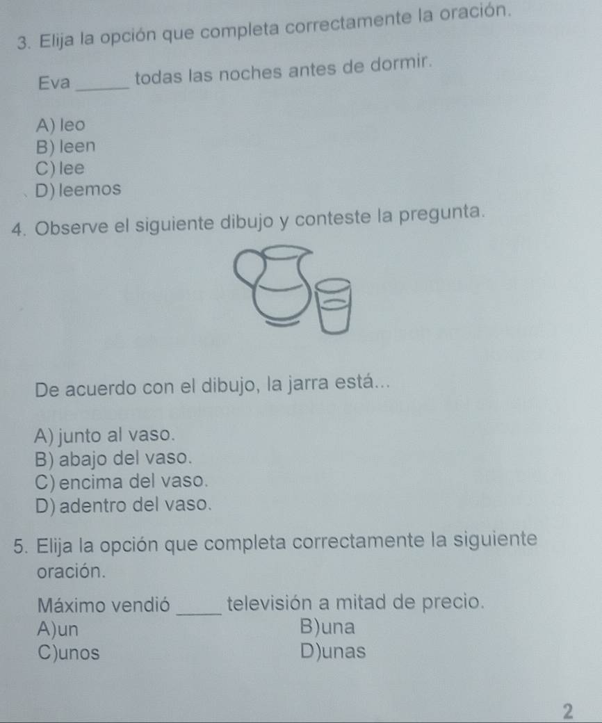 Elija la opción que completa correctamente la oración.
Eva_ todas las noches antes de dormir.
A) leo
B) leen
C)lee
D) leemos
4. Observe el siguiente dibujo y conteste la pregunta.
De acuerdo con el dibujo, la jarra está...
A) junto al vaso.
B) abajo del vaso.
C) encima del vaso.
D) adentro del vaso.
5. Elija la opción que completa correctamente la siguiente
oración.
_
Máximo vendió televisión a mitad de precio.
A)un B)una
C)unos D)unas
2