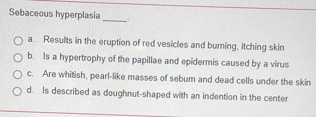 Sebaceous hyperplasia_
a. Results in the eruption of red vesicles and burning, itching skin
b. Is a hypertrophy of the papillae and epidermis caused by a virus
c. Are whitish, pearl-like masses of sebum and dead cells under the skin
d. Is described as doughnut-shaped with an indention in the center