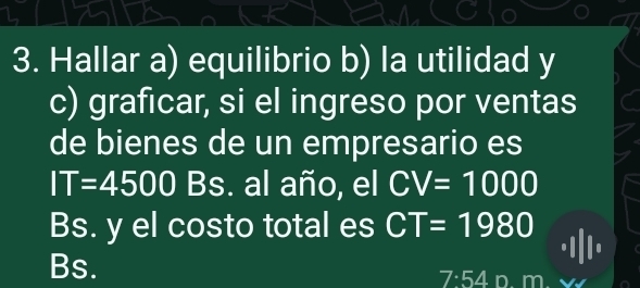 Hallar a) equilibrio b) la utilidad y
c) graficar, si el ingreso por ventas
de bienes de un empresario es
IT=4500 Bs. al año, el CV=1000
Bs. y el costo total es CT=1980
Bs. D. m
7:54