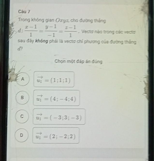 Trong không gian Oxyz, cho đường thắng
d:  (x-1)/1 = (y-1)/-1 = (z-1)/1  Vecto não trong các vecto
),_  
sau đây không phái là vectơ chí phương của đường thắng
d?
Chọn một đáp án đúng
A vector u_1=(1;1;1)
B vector u_1=(4;-4;4)
C vector u_1=(-3;3;-3)
D vector u_1=(2;-2;2)