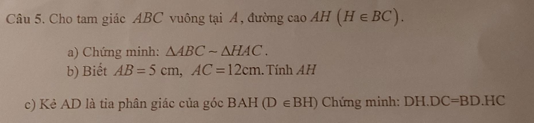 Cho tam giác ABC vuông tại Á, đường cao AH(H∈ BC). 
a) Chứng minh: △ ABCsim △ HAC. 
b) Biết AB=5cm, AC=12cm. Tính AH
c) Kẻ AD là tia phân giác của góc BAH(D∈ BH) Chứng minh: DH. DC=BD.HC