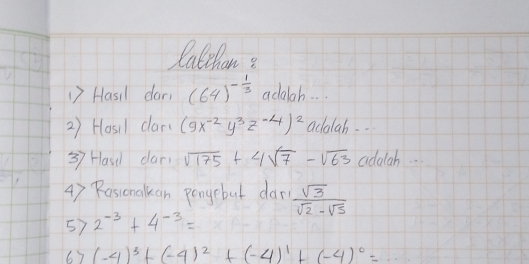 Calchons 
1) Hasil dar (64)^- 1/3  adalah. . . 
2) Hosil clar( (9x^(-2)y^3z^(-4))^2 adalah. . 
37 Hase dar sqrt(175)+4sqrt(7)-sqrt(63) adalah. . 
4) Rassonalkan pongebut dar  sqrt(3)/sqrt(2)-sqrt(5) 
57 2^(-3)+4^(-3)=
67 (-4)^3+(-4)^2+(-4)^1+(-4)^0=·s