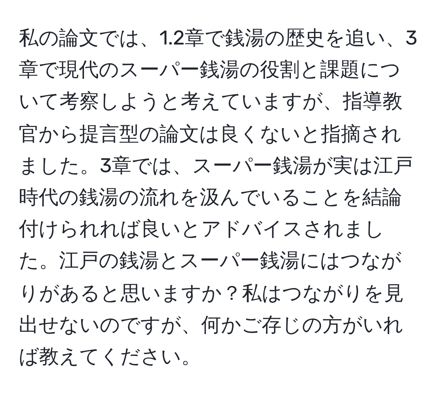 私の論文では、1.2章で銭湯の歴史を追い、3章で現代のスーパー銭湯の役割と課題について考察しようと考えていますが、指導教官から提言型の論文は良くないと指摘されました。3章では、スーパー銭湯が実は江戸時代の銭湯の流れを汲んでいることを結論付けられれば良いとアドバイスされました。江戸の銭湯とスーパー銭湯にはつながりがあると思いますか？私はつながりを見出せないのですが、何かご存じの方がいれば教えてください。