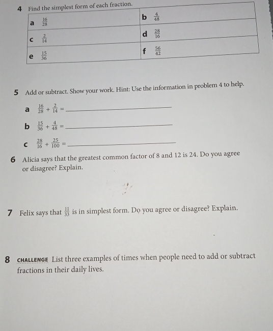 ion.
5 Add or subtract. Show your work. Hint: Use the information in problem 4 to help.
a  16/28 + 2/14 = _
b  15/36 + 4/48 = _
C  28/16 + 25/100 = _
6 Alicia says that the greatest common factor of 8 and 12 is 24. Do you agree
or disagree? Explain.
7 Felix says that  11/33  is in simplest form. Do you agree or disagree? Explain.
8  HALLENGE List three examples of times when people need to add or subtract
fractions in their daily lives.