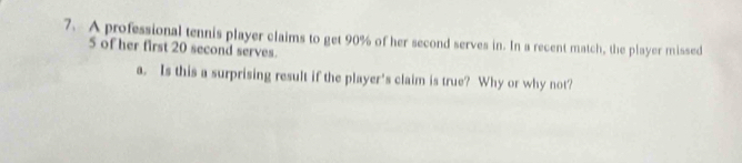 A professional tennis player claims to get 90% of her second serves in. In a recent match, the player missed
5 of her first 20 second serves. 
a. Is this a surprising result if the player's claim is true? Why or why not?