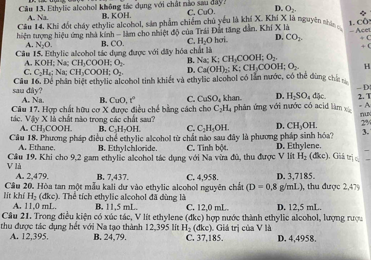 Ethylic alcohol không tác dụng với chất nào sau day?
D.
A. Na. B. KOH. C. CuO. O_2.
Câu 14. Khi đốt cháy ethylic alcohol, sản phẩm chiếm chủ yếu là khí X. Khí X là nguyên nhân c
hiện tượng hiệu ứng nhà kính - làm cho nhiệt độ của Trái Đất tăng dần. Khí X là 1. Côn - Acet
C. H_2O
A. N_2O. B. CO. hơi. D. CO_2.
4 C
Câu 15. Ethylic alcohol tác dụng được với dãy hóa chất là + (
A. KOH; Na; CH_3COOH;O_2.
B. Na;K;CH_3COOH;O_2.
C. C_2H_4; Na; CH_3COOH;O_2.
D. Ca(OH)_2;K;CH_3COOH;O_2. H
Câu 16. Để phân biệt ethylic alcohol tinh khiết và ethylic alcohol có lẫn nước, có thể dùng chất nà
sau đây?
- Đ
A. Na. B. CuO, t° C. CuSO_4 khan. D. H_2SO_4 đặc. 2. T
- A
Câu 17. Hợp chất hữu cơ X được điều chế bằng cách cho C_2H_4 phản ứng với nước có acid làm xúc
tác. Vậy X là chất nào trong các chất sau?
A. CH_3COOH. B. C_3H_7OH. C. C_2H_5OH. D. CH_3OH. 2%  nư
Câu 18. Phương pháp điều chế ethylic alcohol từ chất nào sau đây là phương pháp sinh hóa? 3.
A. Ethane. B. Ethylchloride. C. Tinh bột. D. Ethylene.
Câu 19. Khi cho 9,2 gam ethylic alcohol tác dụng với Na vừa đủ, thu được V lít H_2 (đkc). Giá trị 
V là
A. 2,479. B. 7,437. C. 4,958. D. 3,7185.
Câu 20. Hòa tan một mẫu kali dư vào ethylic alcohol nguyên chất (D=0,8g/mL) , thu được 2,479
lít khí H_2 (đkc). Thể tích ethylic alcohol đã dùng là
A. 11,0 mL. B. 11,5 mL. C. 12,0 mL. D. 12,5 mL.
Câu 21. Trong điều kiện có xúc tác, V lít ethylene (đkc) hợp nước thành ethylic alcohol, lượng rượu
thu được tác dụng hết với Na tạo thành 12,395 lít H_2 (dkc). Giá trị của V là
A. 12,395. B. 24,79. C. 37,185. D. 4,4958.