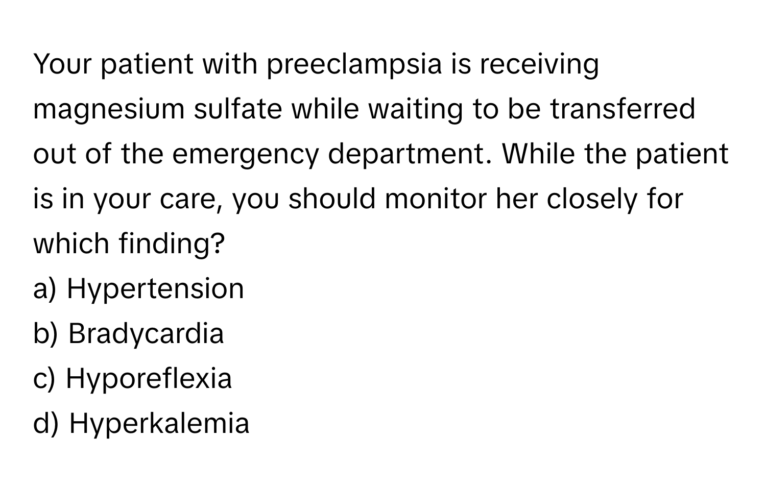 Your patient with preeclampsia is receiving magnesium sulfate while waiting to be transferred out of the emergency department. While the patient is in your care, you should monitor her closely for which finding?

a) Hypertension 
b) Bradycardia 
c) Hyporeflexia 
d) Hyperkalemia