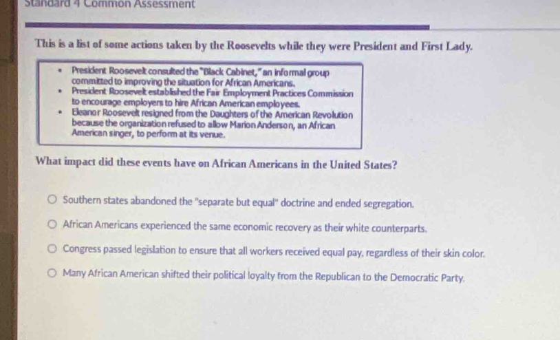 Standard 4 Common Assessment
This is a list of some actions taken by the Roosevelts while they were President and First Lady.
President Roosevelt consulted the "Black Cabinet," an informal group
committed to improving the situation for African Americans.
President Roosevelt established the Fair Employment Practices Commission
to encourage employers to hire African American employees.
Eleanor Roosevelt resigned from the Daughters of the American Revolution
because the organization refused to allow Marion Anderson, an African
American singer, to perform at its venue.
What impact did these events have on African Americans in the United States?
Southern states abandoned the ''separate but equal'' doctrine and ended segregation.
African Americans experienced the same economic recovery as their white counterparts.
Congress passed legislation to ensure that all workers received equal pay, regardless of their skin color.
Many African American shifted their political loyalty from the Republican to the Democratic Party.