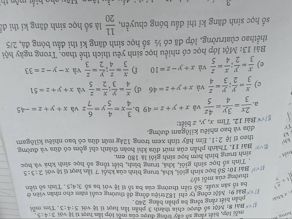 hứng 1
mỗi lớp, biết rằng số cây trồng được của mỗi lớp lần lượt tỉ lệ với 3:4:5.
* Bài 8: Một số được chia thành 3 phần lần lượt tỉ lệ với 5:4:3
,z kháo phần biết rằng tồng ba phần bằng 240. . Tìm mỗi
Bài 9: Một công ty chi 182 triệu đồng đề thưởng cuối năm cho nhân viên ở
(1+ z/x ) ba tổ sản xuất. Số tiền thưởng của ba tổ tỉ lệ với ba số 3;4;5. Tính số tiền
thưởng của mỗi tổ?
Bài 10: Số học sinh giỏi, khá, trung bình của khối 7 lần lượt tì lệ với 2:3:5
Tính số học sinh giỏi, khá, trung bình, biết tổng số học sinh khá và học
biết sinh trung bình hợn học sinh giỏi là 180 em.
Bài 11. Thành phần của mứt dừa khi hoàn thành chi gồm có dừa và đường
kh;
theo tỉ lệ 2:1. Em hãy tính xem trong 12kg mứt dừa có bao nhiêu kilôgam
kh
Tì dừa và bao nhiêu kilôgam đường.
Bài 12. Tìm x, y, z biết:
a.  2x/3 = 3y/4 = 4z/5  và x+y+z=49 b.  3/4 x= 4/5 y= 6/7 z và x+y+z=-45
c)  x/3 = y/2 ; y/3 = z/4  và x+y+z=46 d)  x/4 = y/3 ; x/2 = z/5  và x+y+z=51
e)  x/3 = y/2 ; x/4 = z/5  và x+y-z=10 f)  x/3 = z/4 ; y/2 = z/3  và x-y-z=33
Bài 13: Một lớp học có nhiều học sinh yêu thích thể thao. Trong ngày hội
thểthao củatrường, lớp đã có ½ số học sinh đăng kí thi đầu bóng đá, 2/5
số học sinh đăng kí thi đấu bóng chuyền,  11/20  là số học sinh đăng kí thi dể
3 Hãy cho biết mồn th