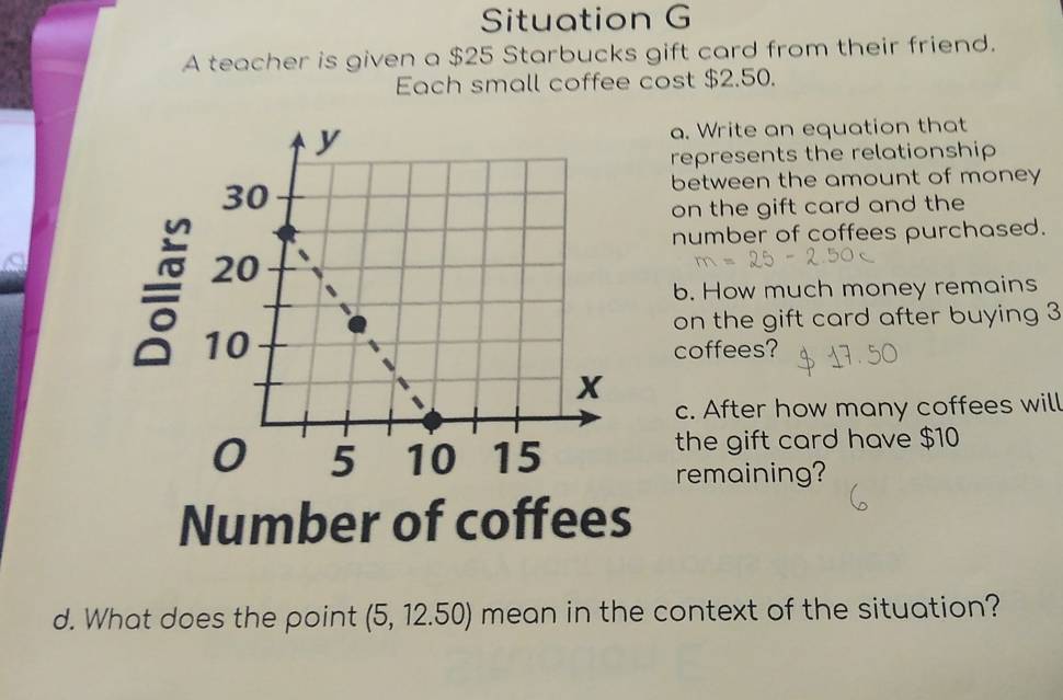 Situation G 
A teacher is given a $25 Starbucks gift card from their friend. 
Each small coffee cost $2.50. 
a. Write an equation that 
represents the relationship 
between the amount of money 
on the gift card and the 
number of coffees purchased. 
b. How much money remains 
= 
on the gift card after buying 3
coffees? 
c. After how many coffees will 
the gift card have $10
remaining? 
Number of coffees 
d. What does the point (5,12.50) mean in the context of the situation?