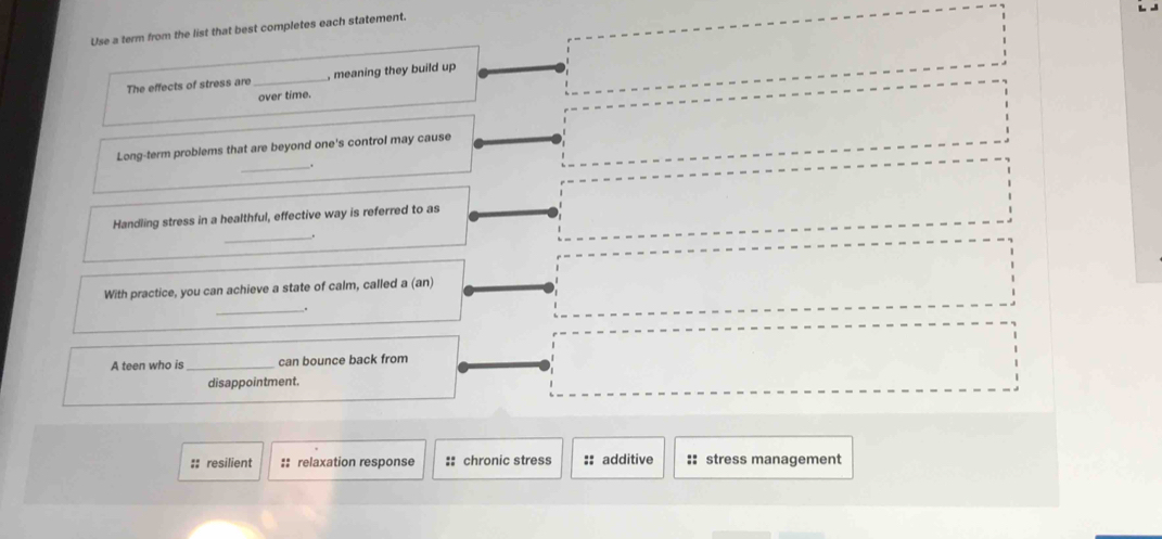 Use a term from the list that best completes each statement.
The effects of stress are _, meaning they build up
over time.
Long-term problems that are beyond one's control may cause
_.
Handling stress in a healthful, effective way is referred to as
_.
With practice, you can achieve a state of calm, called a (an)
_.
A teen who is _can bounce back from
disappointment.
:: resilient :: relaxation response :: chronic stress :: additive :: stress management