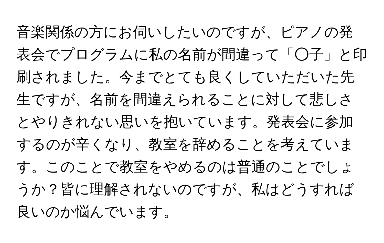 音楽関係の方にお伺いしたいのですが、ピアノの発表会でプログラムに私の名前が間違って「○子」と印刷されました。今までとても良くしていただいた先生ですが、名前を間違えられることに対して悲しさとやりきれない思いを抱いています。発表会に参加するのが辛くなり、教室を辞めることを考えています。このことで教室をやめるのは普通のことでしょうか？皆に理解されないのですが、私はどうすれば良いのか悩んでいます。