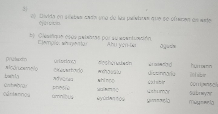 Divida en sílabas cada una de las palabras que se ofrecen en este 
ejercicio. 
b) Clasifique esas palabras por su acentuación. 
Ejemplo: ahuyentar Ahu-yen-tar aguda 
pretexto ortodoxa desheredado ansiedad humano 
alcánzamelo exacerbado exhausto diccionario inhibir 
bahia adverso ahinco exhibir corrijansel 
enhebrar poesia solemne exhumar subrayar 
cántennos ómnibus ayúdennos gimnasia magnesia