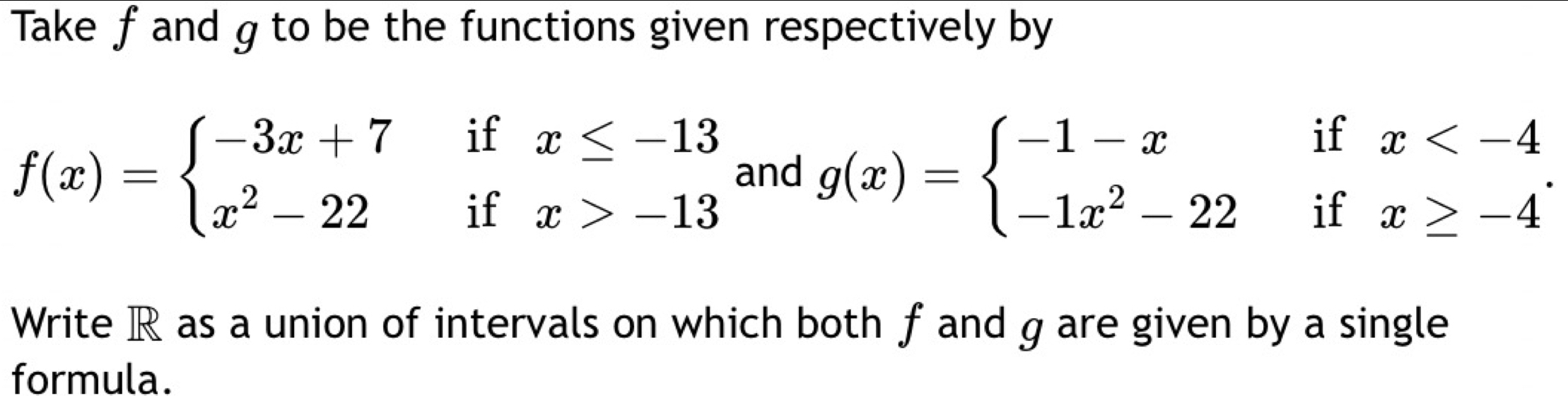 Take f and g to be the functions given respectively by
f(x)=beginarrayl -3x+7ifx≤ -13 x^2-22ifx>-13endarray. and g(x)=beginarrayl -1-xifx . 
Write R as a union of intervals on which both f and g are given by a single
formula.