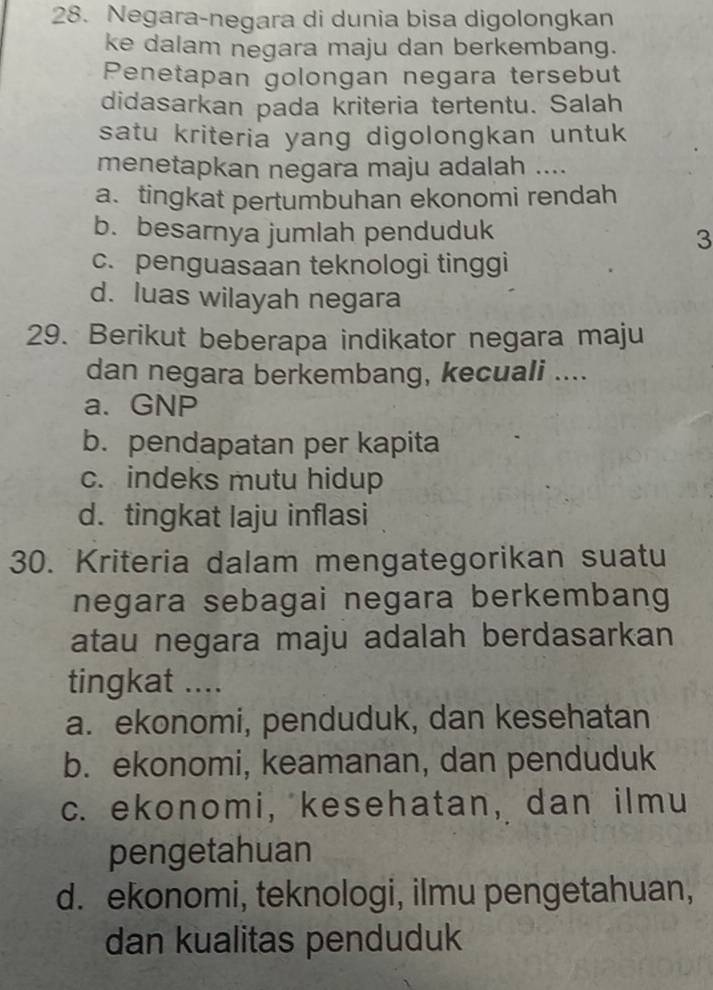 Negara-negara di dunia bisa digolongkan
ke dalam negara maju dan berkembang.
Penetapan golongan negara tersebut
didasarkan pada kriteria tertentu. Salah
satu kriteria yang digolongkan untuk
menetapkan negara maju adalah ....
a. tingkat pertumbuhan ekonomi rendah
b. besarnya jumlah penduduk
3
c. penguasaan teknologi tinggi
d. luas wilayah negara
29. Berikut beberapa indikator negara maju
dan negara berkembang, kecuali ....
a. GNP
b. pendapatan per kapita
c. indeks mutu hidup
d. tingkat laju inflasi
30. Kriteria dalam mengategorikan suatu
negara sebagai negara berkembang
atau negara maju adalah berdasarkan
tingkat ....
a. ekonomi, penduduk, dan kesehatan
b. ekonomi, keamanan, dan penduduk
c. ekonomi, kesehatan, dan ilmu
pengetahuan
d. ekonomi, teknologi, ilmu pengetahuan,
dan kualitas penduduk