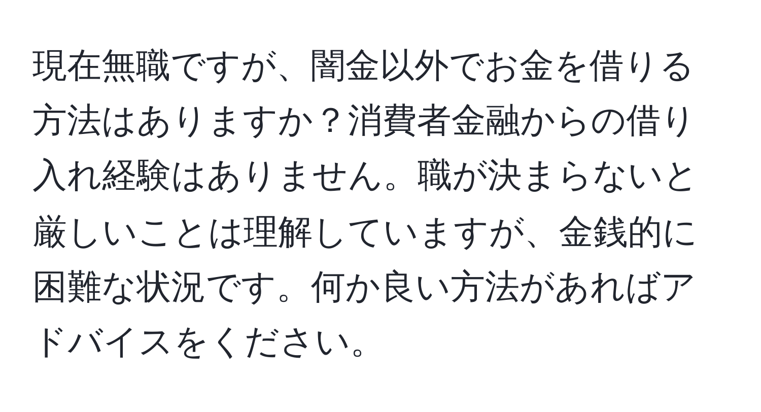 現在無職ですが、闇金以外でお金を借りる方法はありますか？消費者金融からの借り入れ経験はありません。職が決まらないと厳しいことは理解していますが、金銭的に困難な状況です。何か良い方法があればアドバイスをください。