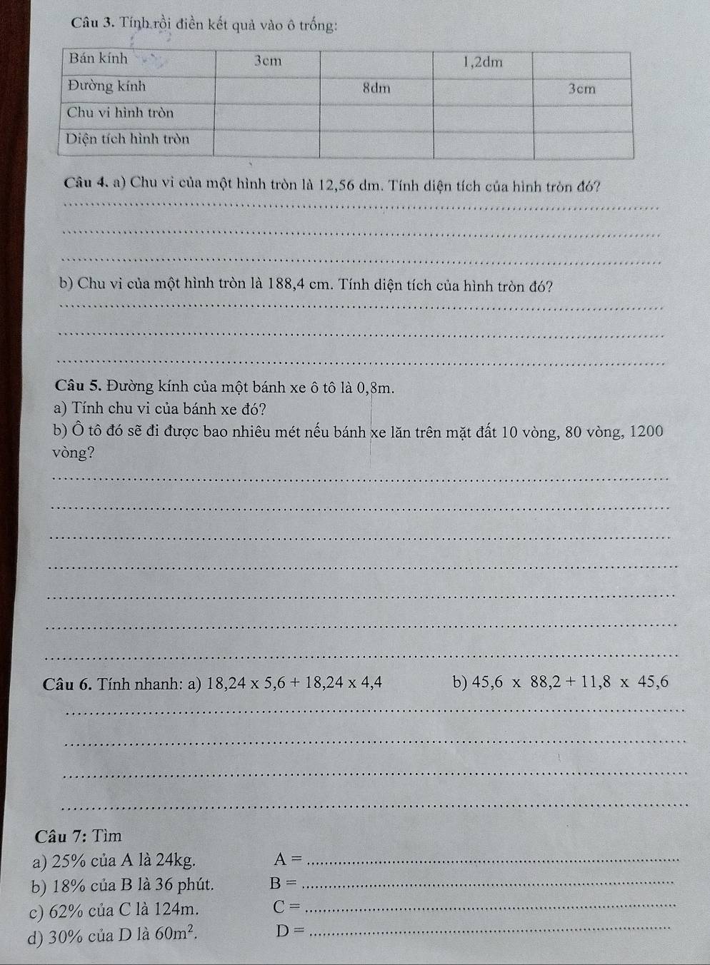 Tính rồi điền kết quả vào ô trống: 
Câu 4. a) Chu vi của một hình tròn là 12,56 dm. Tính diện tích của hình tròn đó? 
_ 
_ 
_ 
b) Chu vi của một hình tròn là 188,4 cm. Tính diện tích của hình tròn đó? 
_ 
_ 
_ 
Câu 5. Đường kính của một bánh xe ô tô là 0,8m. 
a) Tính chu vi của bánh xe đó? 
b) Ô tô đó sẽ đi được bao nhiêu mét nếu bánh xe lăn trên mặt đất 10 vòng, 80 vòng, 1200
vòng? 
_ 
_ 
_ 
_ 
_ 
_ 
_ 
Câu 6. Tính nhanh: a) 18,24* 5, 6+18, 24* 4,4 b) 45, 6* 88, 2+11, 8* 45, 6
_ 
_ 
_ 
_ 
Câu 7: Tìm 
a) 25% của A là 24kg. A= _ 
b) 18% của B là 36 phút. B= _ 
c) 62% của C là 124m. C= _ 
d) 30% của D là 60m^2.
D=
_