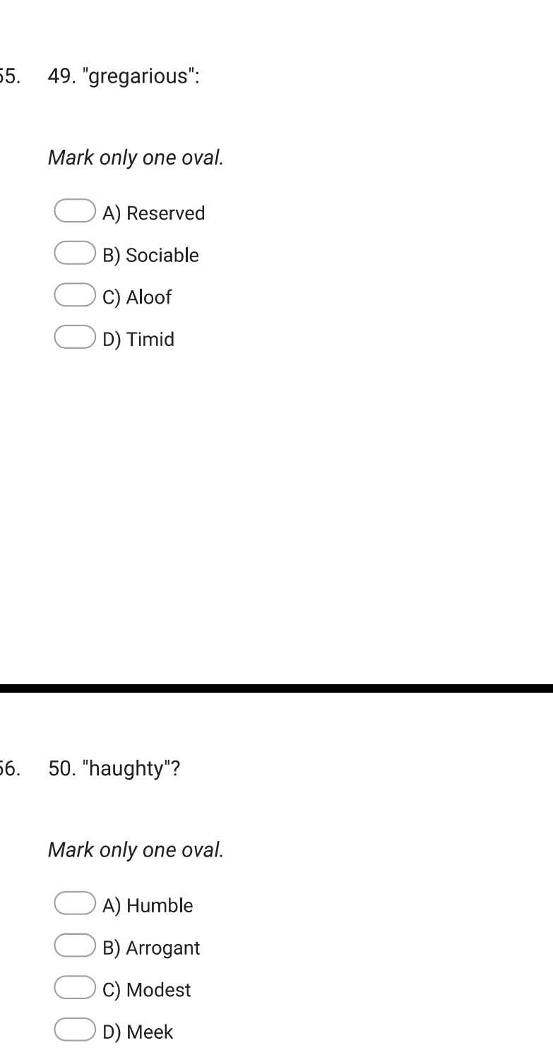 "gregarious":
Mark only one oval.
A) Reserved
B) Sociable
C) Aloof
D) Timid
56. 50. "haughty"?
Mark only one oval.
A) Humble
B) Arrogant
C) Modest
D) Meek