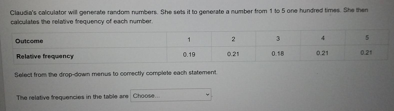 Claudia's calculator will generate random numbers. She sets it to generate a number from 1 to 5 one hundred times. She then 
calculates the relative frequency of each number. 
Select from the drop-down menus to correctly complete each statement. 
The relative frequencies in the table are Choose...