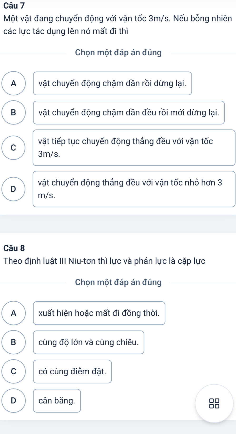 Một vật đang chuyển động với vận tốc 3m/s. Nếu bỗng nhiên
các lực tác dụng lên nó mất đi thì
Chọn một đáp án đúng
A vật chuyển động chậm dần rồi dừng lại.
B vật chuyển động chậm dần đều rồi mới dừng lại.
vật tiếp tục chuyển động thẳng đều với vận tốc
C
3m/s.
vật chuyển động thẳng đều với vận tốc nhỏ hơn 3
D
m/s.
Câu 8
Theo định luật III Niu-tơn thì lực và phản lực là cặp lực
Chọn một đáp án đúng
A xuất hiện hoặc mất đi đồng thời.
B cùng độ lớn và cùng chiều.
C có cùng điểm đặt.
D cân băng.