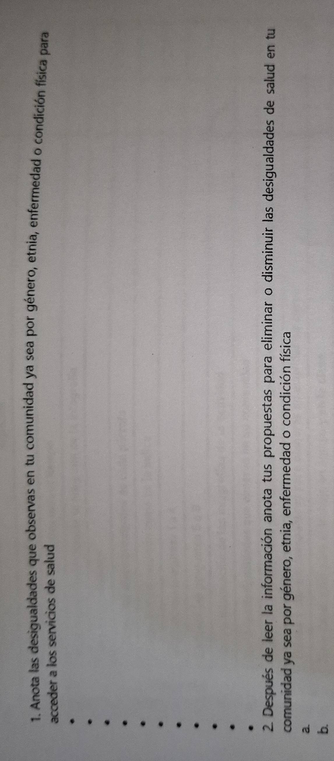 Anota las desigualdades que observas en tu comunidad ya sea por género, etnia, enfermedad o condición física para 
acceder a los servicios de salud 
2. Después de leer la información anota tus propuestas para eliminar o disminuir las desigualdades de salud en tu 
comunidad ya sea por género, etnia, enfermedad o condición física 
2 
b.