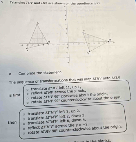 Triangles TMV and LNX are shown on the coordinate grid.
a. Complete the statement.
The sequence of transformations that will map ΔTMV onto ΔXLN
translate ΔTMV left 11, up 1,
is first reflect ΔT'MV across the y-axis,
rotate ΔTMV 90° clockwise about the origin,
rotate . △ TMV 90° counterclockwise about the origin,
translate △ T'M'V' left 3, up 2.
translate △ T' M'V' left 2, down 3.
then translate △ T'M'V' left 6, down 4.
reflect △ T'M'V' across the y=-2.
rotate △ TMV90° counterclockwise about the origin.
e h b l a nk s .