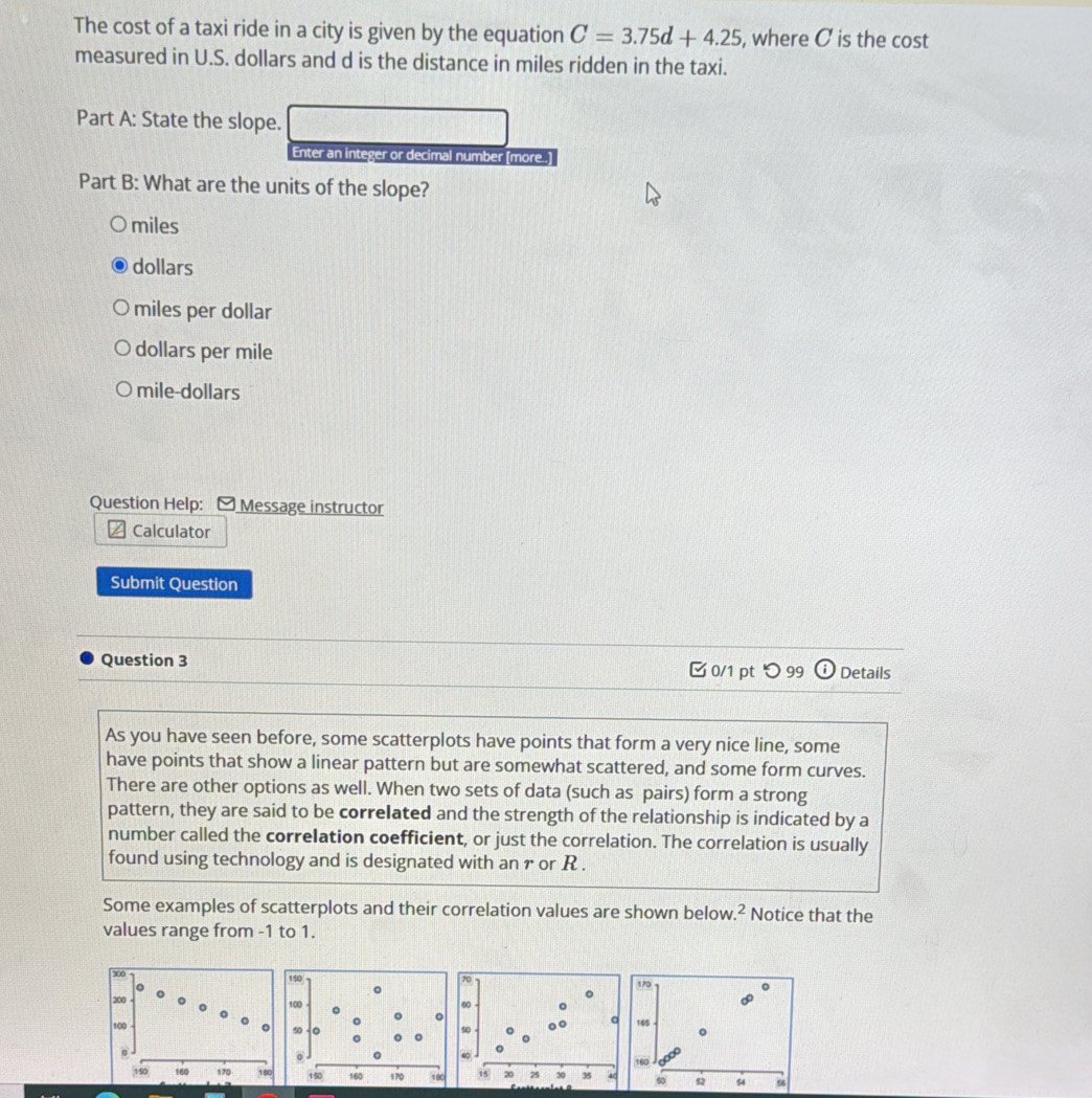 The cost of a taxi ride in a city is given by the equation C=3.75d+4.25 , where C is the cost
measured in U.S. dollars and d is the distance in miles ridden in the taxi.
Part A: State the slope.
Enter an integer or decimal number [more..]
Part B: What are the units of the slope?
miles
dollars
miles per dollar
dollars per mile
mile- dollars
Question Help: [ Message instructor
Calculator
Submit Question
Question 3 0/1 pt つ 99 Details
As you have seen before, some scatterplots have points that form a very nice line, some
have points that show a linear pattern but are somewhat scattered, and some form curves.
There are other options as well. When two sets of data (such as pairs) form a strong
pattern, they are said to be correlated and the strength of the relationship is indicated by a
number called the correlation coefficient, or just the correlation. The correlation is usually
found using technology and is designated with an r or R.
Some examples of scatterplots and their correlation values are shown below.² Notice that the
values range from -1 to 1.
170
145
160
60 52 54 56